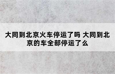 大同到北京火车停运了吗 大同到北京的车全部停运了么